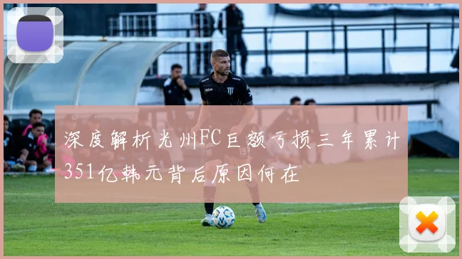 深度解析光州FC巨额亏损三年累计351亿韩元背后原因何在