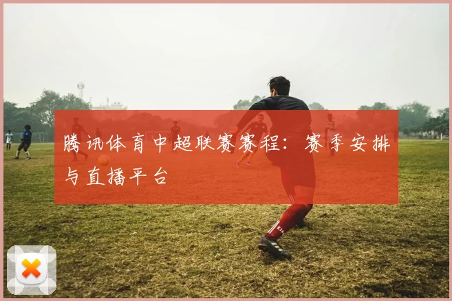 腾讯体育中超联赛赛程:赛季安排与直播平台