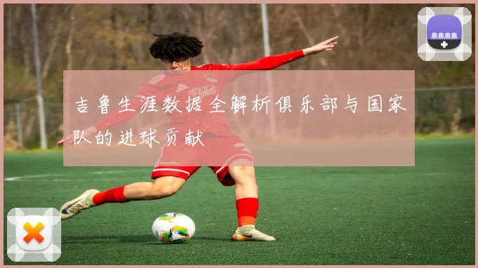 吉鲁生涯数据全解析俱乐部与国家队的进球贡献