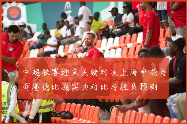中超联赛迎来关键对决上海申花与海港德比战实力对比与胜负预测