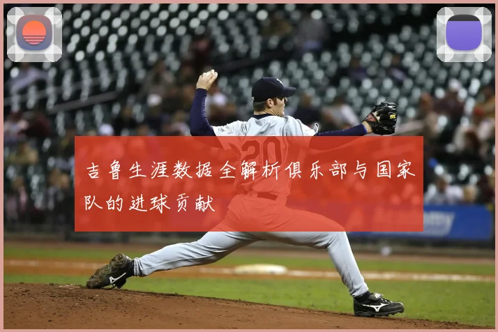 吉鲁生涯数据全解析俱乐部与国家队的进球贡献